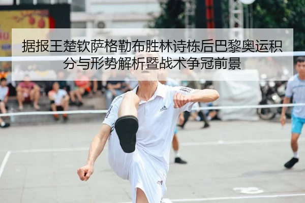 据报王楚钦萨格勒布胜林诗栋后巴黎奥运积分与形势解析暨战术争冠前景
