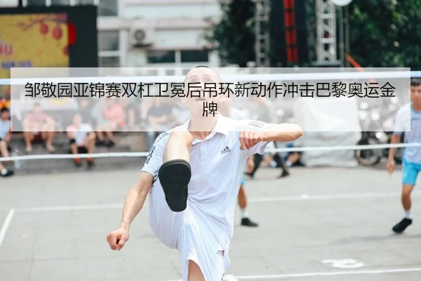 邹敬园亚锦赛双杠卫冕后吊环新动作冲击巴黎奥运金牌