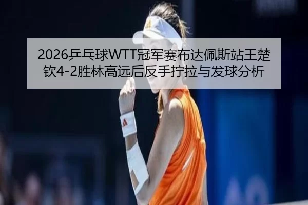 ping-pang-qiu-guan-jun-sai-bu-da-pei-si-zhan-wang-chu-qin-sheng-lin-gao-yuan-hou-fan-shou-ning-la-yu-fa-qiu-fen-xi-2-571.jpg